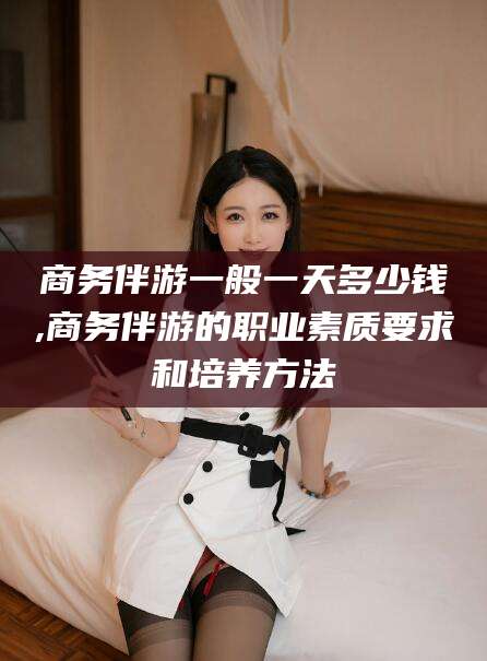 辽源商务伴游一般一天多少钱,商务伴游的职业素质要求和培养方法