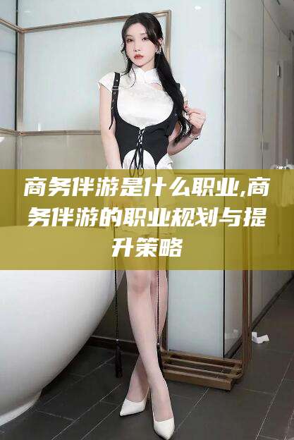 辽源商务伴游是什么职业,商务伴游的职业规划与提升策略