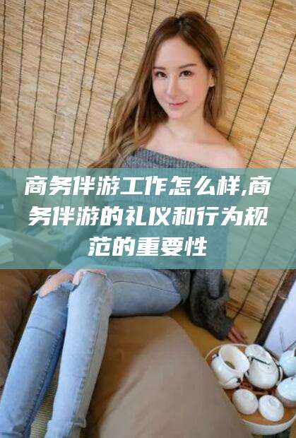 辽源商务伴游工作怎么样,商务伴游的礼仪和行为规范的重要性