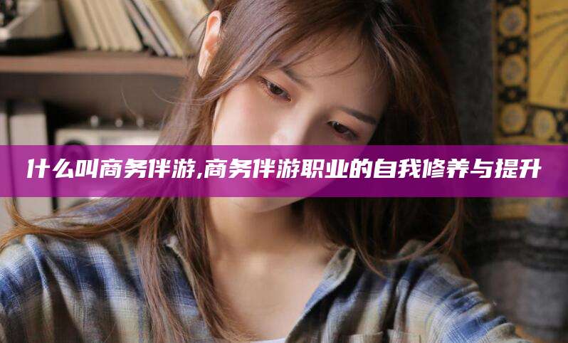 辽源什么叫商务伴游,商务伴游职业的自我修养与提升