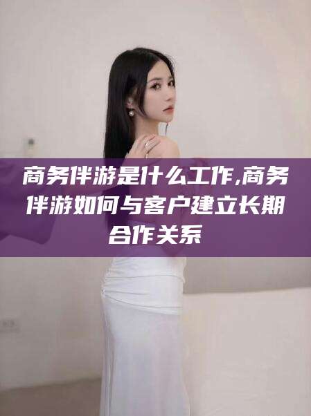 辽源商务伴游是什么工作,商务伴游如何与客户建立长期合作关系
