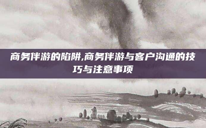 辽源商务伴游的陷阱,商务伴游与客户沟通的技巧与注意事项