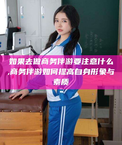 辽源如果去做商务伴游要注意什么,商务伴游如何提高自身形象与素质