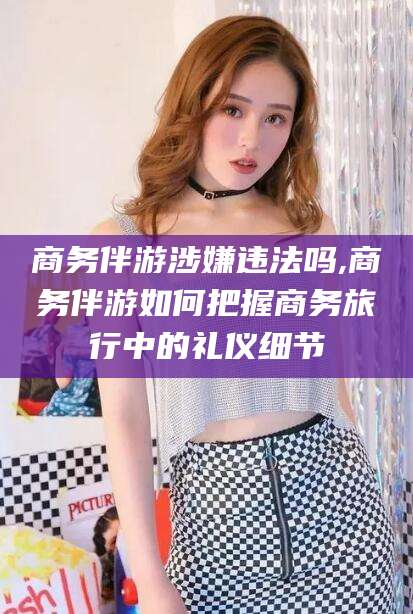 辽源商务伴游涉嫌违法吗,商务伴游如何把握商务旅行中的礼仪细节