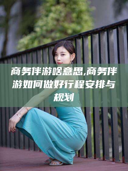 辽源商务伴游啥意思,商务伴游如何做好行程安排与规划