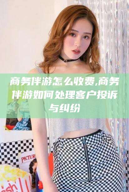 辽源商务伴游怎么收费,商务伴游如何处理客户投诉与纠纷