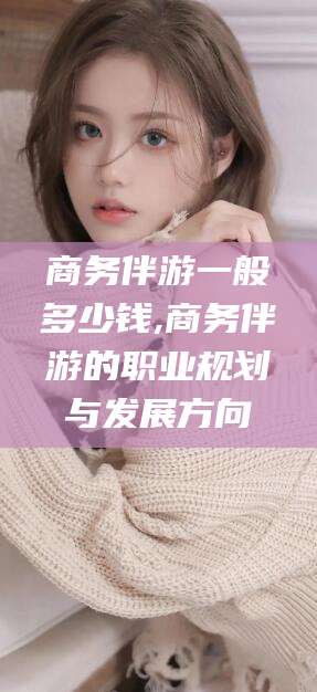 辽源商务伴游一般多少钱,商务伴游的职业规划与发展方向