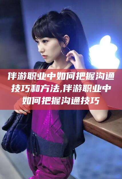 辽源伴游职业中如何把握沟通技巧和方法,伴游职业中如何把握沟通技巧