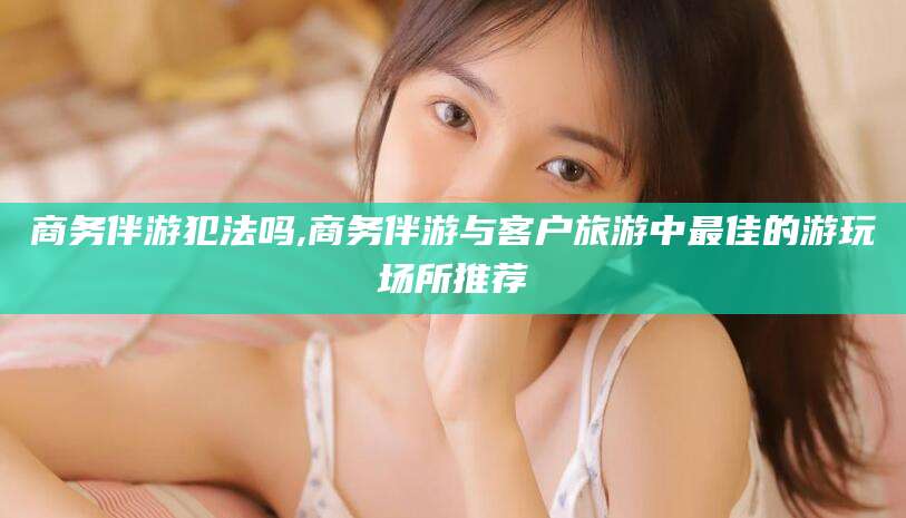 辽源商务伴游犯法吗,商务伴游与客户旅游中最佳的游玩场所推荐