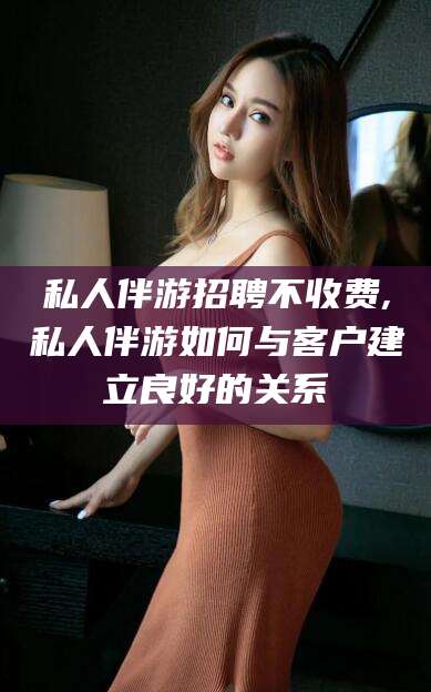 辽源私人伴游招聘不收费,私人伴游如何与客户建立良好的关系