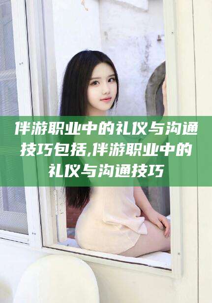 辽源伴游职业中的礼仪与沟通技巧包括,伴游职业中的礼仪与沟通技巧