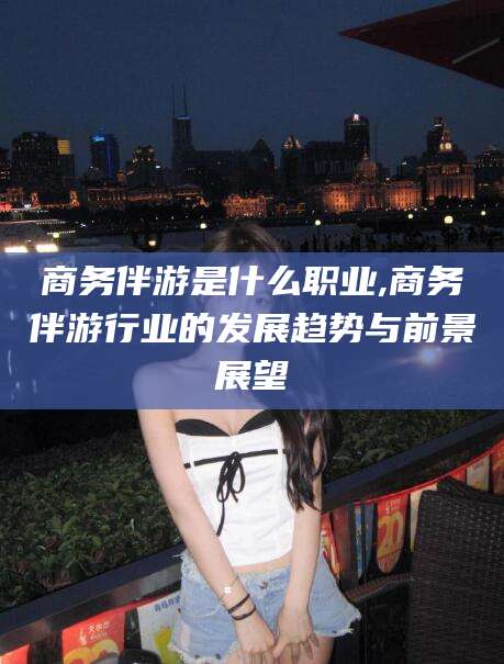 辽源商务伴游是什么职业,商务伴游行业的发展趋势与前景展望