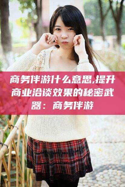 辽源商务伴游什么意思,提升商业洽谈效果的秘密武器：商务伴游