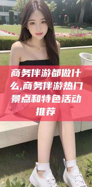 辽源商务伴游都做什么,商务伴游热门景点和特色活动推荐