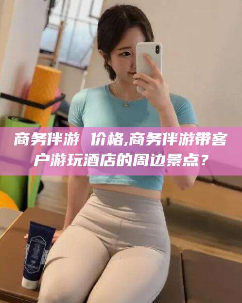 辽源商务伴游 价格,商务伴游带客户游玩酒店的周边景点？