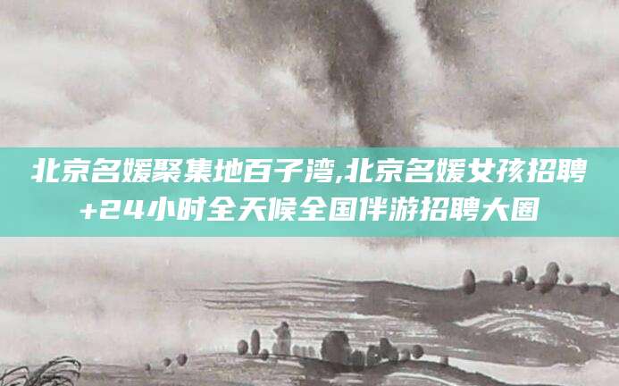 辽源北京名媛聚集地百子湾,北京名媛女孩招聘+24小时全天候全国伴游招聘大圈