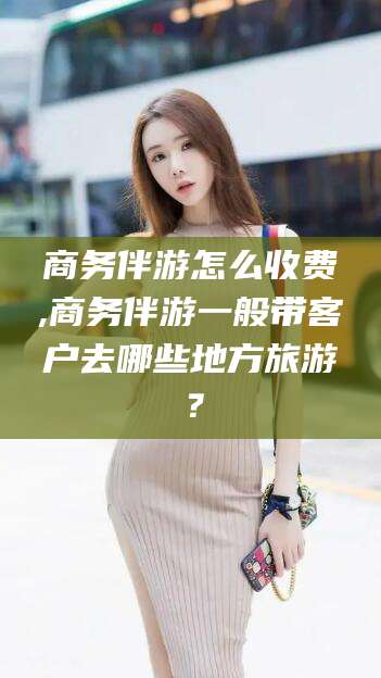 辽源商务伴游怎么收费,商务伴游一般带客户去哪些地方旅游？