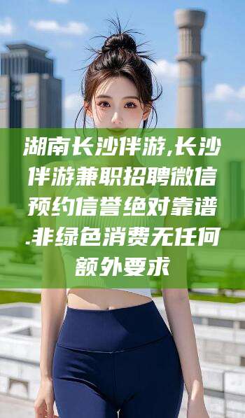 辽源湖南长沙伴游,长沙伴游兼职招聘微信预约信誉绝对靠谱.非绿色消费无任何额外要求