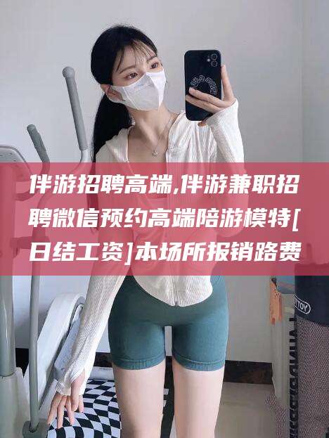 辽源伴游招聘高端,伴游兼职招聘微信预约高端陪游模特[日结工资]本场所报销路费