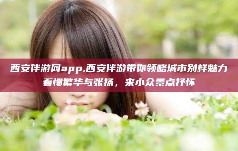 辽源西安伴游网app,西安伴游带你领略城市别样魅力看惯繁华与张扬，来小众景点抒怀