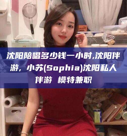 辽源沈阳陪唱多少钱一小时,沈阳伴游,贠小苏(Sophia)沈阳私人伴游 模特兼职