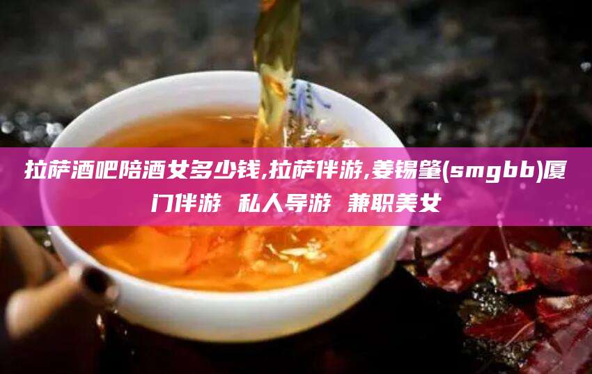 辽源拉萨酒吧陪酒女多少钱,拉萨伴游,姜锡肇(smgbb)厦门伴游 私人导游 兼职美女