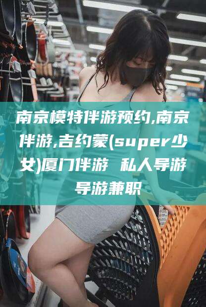 辽源南京模特伴游预约,南京伴游,吉约蒙(super少女)厦门伴游 私人导游 导游兼职
