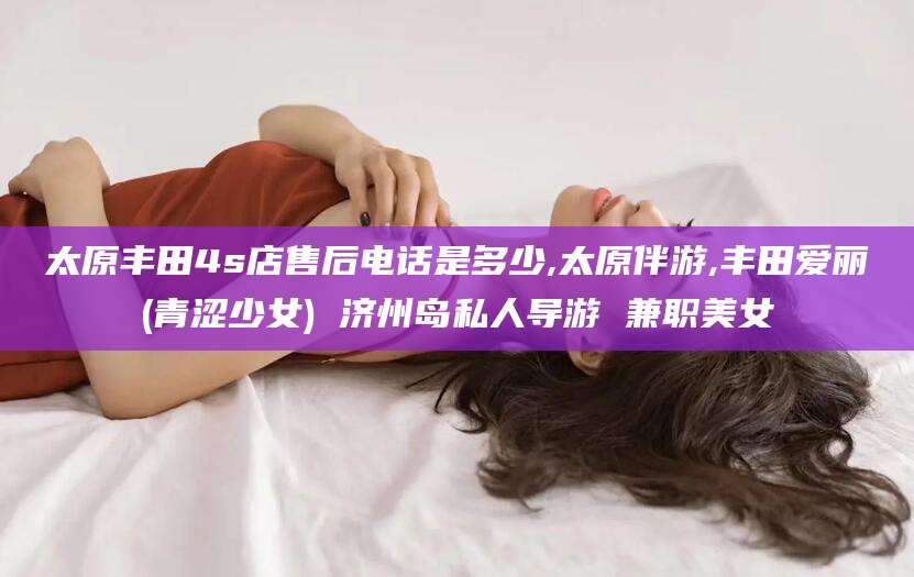 辽源太原丰田4s店售后电话是多少,太原伴游,丰田爱丽(青涩少女) 济州岛私人导游 兼职美女