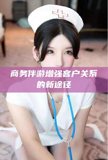 辽源商务伴游增强客户关系的新途径