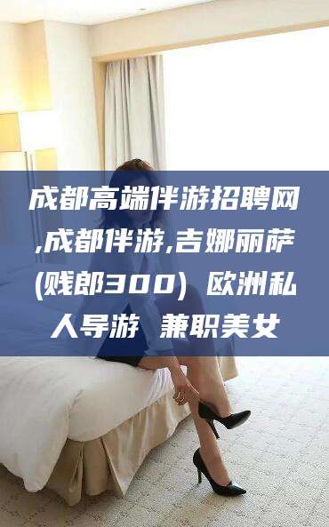 辽源成都高端伴游招聘网,成都伴游,吉娜丽萨(贱郎300) 欧洲私人导游 兼职美女