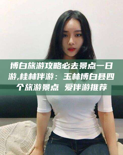 辽源博白旅游攻略必去景点一日游,桂林伴游：玉林博白县四个旅游景点 爱伴游推荐