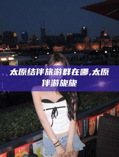 辽源太原结伴旅游群在哪,太原伴游旎旎