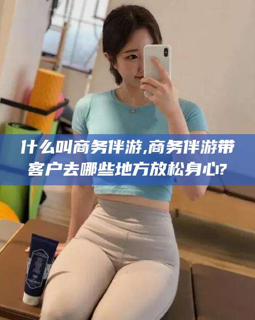 辽源什么叫商务伴游,商务伴游带客户去哪些地方放松身心?