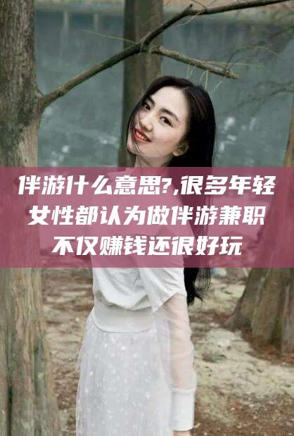 辽源伴游什么意思?,很多年轻女性都认为做伴游兼职不仅赚钱还很好玩
