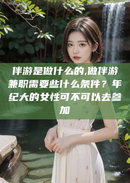 辽源伴游是做什么的,做伴游兼职需要些什么条件？年纪大的女性可不可以去参加