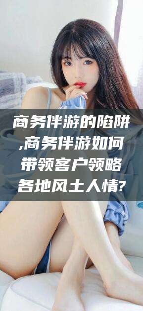 辽源商务伴游的陷阱,商务伴游如何带领客户领略各地风土人情?