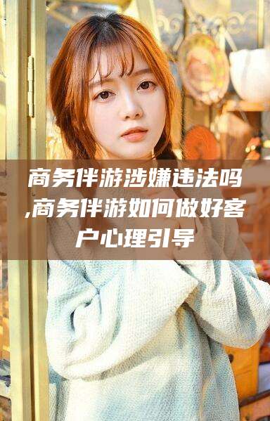 辽源商务伴游涉嫌违法吗,商务伴游如何做好客户心理引导