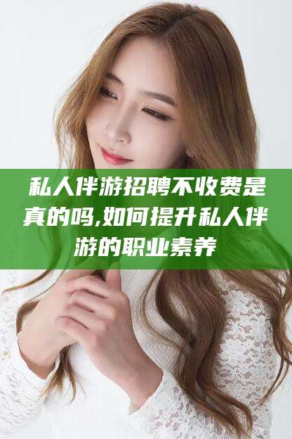 辽源私人伴游招聘不收费是真的吗,如何提升私人伴游的职业素养