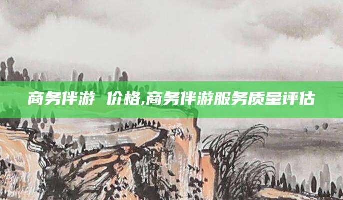 辽源商务伴游 价格,商务伴游服务质量评估