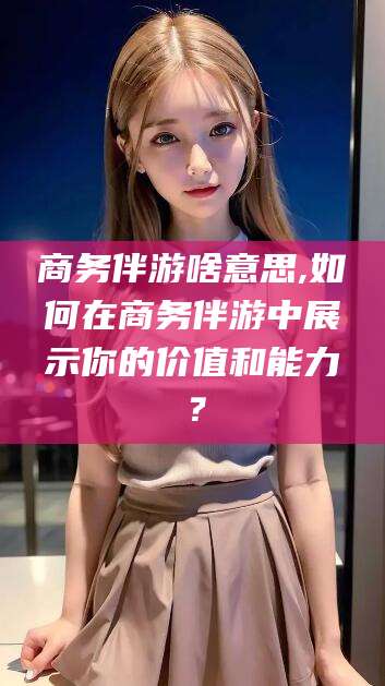 辽源商务伴游啥意思,如何在商务伴游中展示你的价值和能力？
