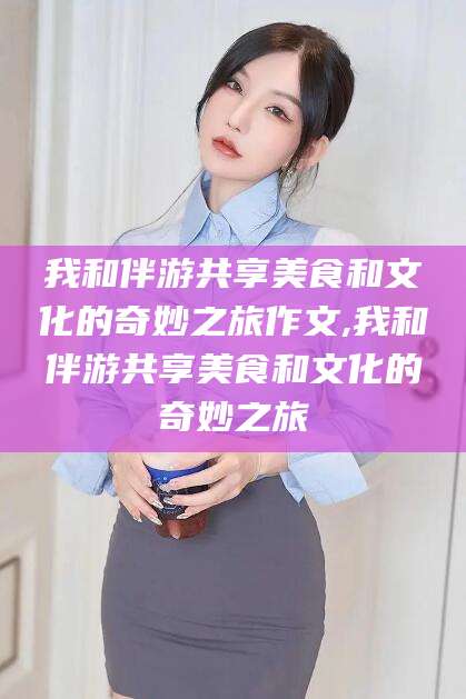 辽源我和伴游共享美食和文化的奇妙之旅作文,我和伴游共享美食和文化的奇妙之旅