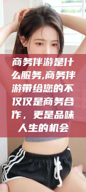 辽源商务伴游是什么服务,商务伴游带给您的不仅仅是商务合作，更是品味人生的机会