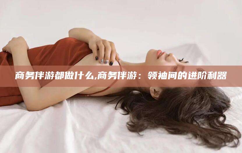 辽源商务伴游都做什么,商务伴游：领袖间的进阶利器