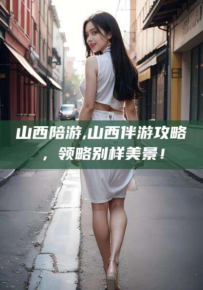 辽源山西陪游,山西伴游攻略，领略别样美景！