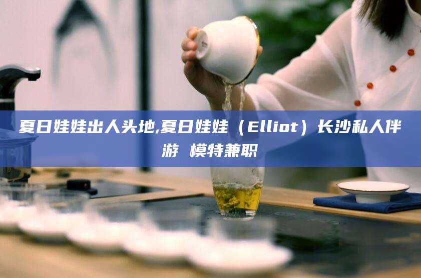 辽源夏日娃娃出人头地,夏日娃娃（Elliot）长沙私人伴游 模特兼职