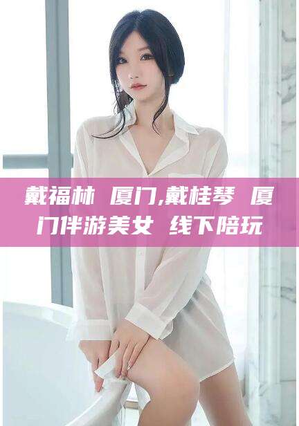 辽源戴福林 厦门,戴桂琴 厦门伴游美女 线下陪玩