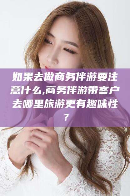 辽源如果去做商务伴游要注意什么,商务伴游带客户去哪里旅游更有趣味性？
