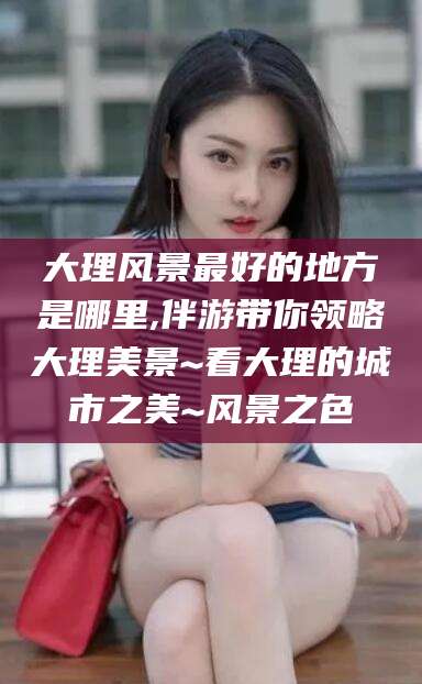 辽源大理风景最好的地方是哪里,伴游带你领略大理美景~看大理的城市之美~风景之色