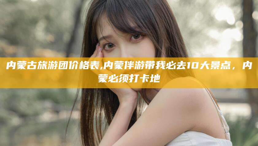 辽源内蒙古旅游团价格表,内蒙伴游带我必去10大景点，内蒙必须打卡地