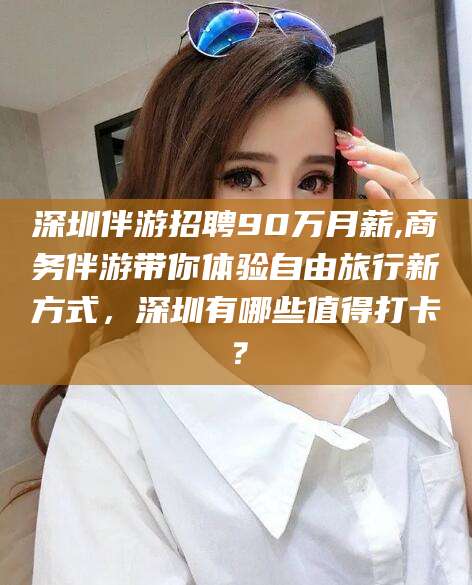 辽源深圳伴游招聘90万月薪,商务伴游带你体验自由旅行新方式，深圳有哪些值得打卡？